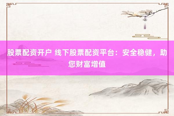 股票配资开户 线下股票配资平台：安全稳健，助您财富增值