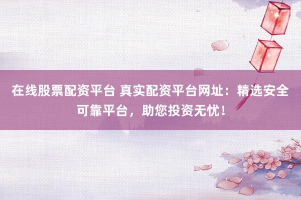 在线股票配资平台 真实配资平台网址：精选安全可靠平台，助您投资无忧！