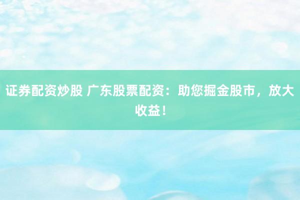 证券配资炒股 广东股票配资：助您掘金股市，放大收益！