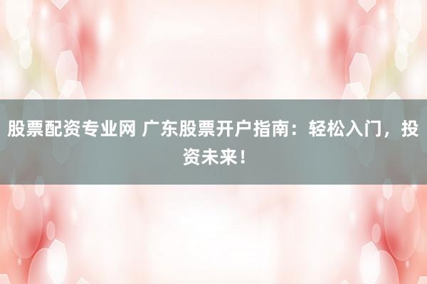 股票配资专业网 广东股票开户指南：轻松入门，投资未来！