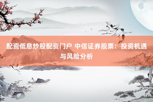 配资低息炒股配资门户 中信证券股票：投资机遇与风险分析