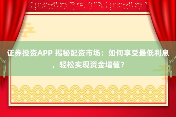 证券投资APP 揭秘配资市场：如何享受最低利息，轻松实现资金增值？
