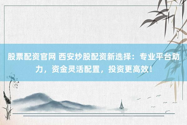 股票配资官网 西安炒股配资新选择：专业平台助力，资金灵活配置，投资更高效！