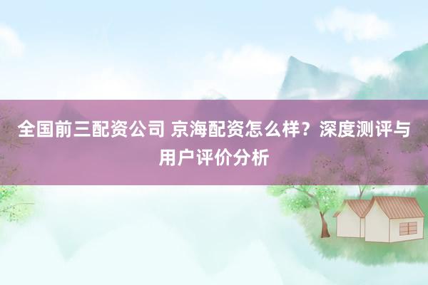 全国前三配资公司 京海配资怎么样？深度测评与用户评价分析