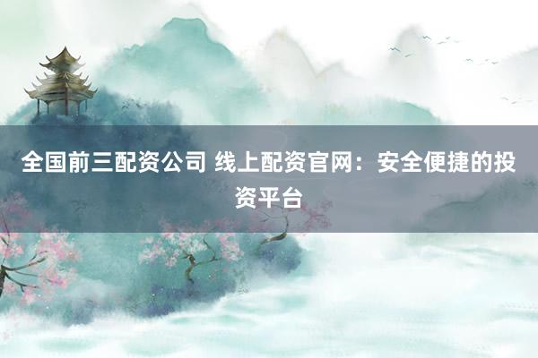 全国前三配资公司 线上配资官网：安全便捷的投资平台