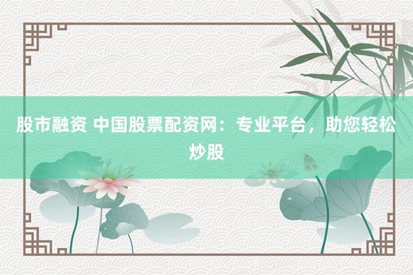 股市融资 中国股票配资网：专业平台，助您轻松炒股