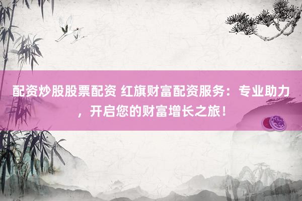 配资炒股股票配资 红旗财富配资服务：专业助力，开启您的财富增长之旅！