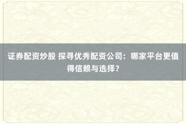 证券配资炒股 探寻优秀配资公司：哪家平台更值得信赖与选择？