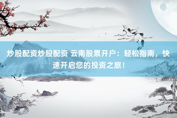 炒股配资炒股配资 云南股票开户：轻松指南，快速开启您的投资之旅！