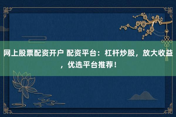 网上股票配资开户 配资平台：杠杆炒股，放大收益，优选平台推荐！