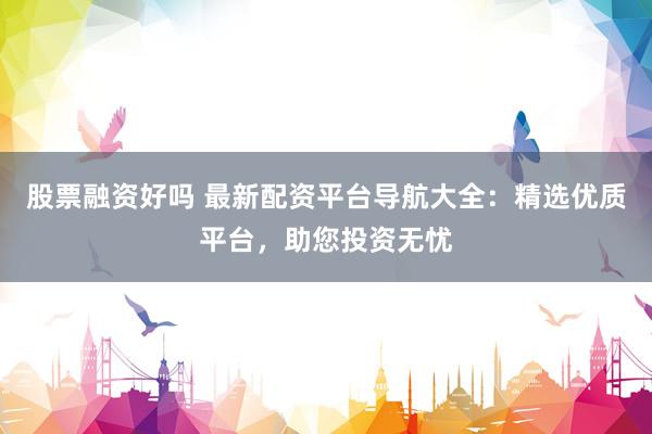 股票融资好吗 最新配资平台导航大全：精选优质平台，助您投资无忧