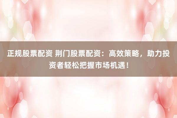 正规股票配资 荆门股票配资：高效策略，助力投资者轻松把握市场机遇！