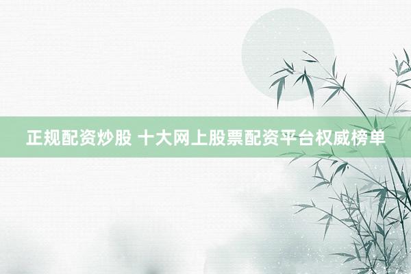 正规配资炒股 十大网上股票配资平台权威榜单