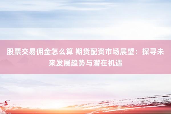 股票交易佣金怎么算 期货配资市场展望：探寻未来发展趋势与潜在机遇