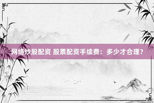 网络炒股配资 股票配资手续费：多少才合理？