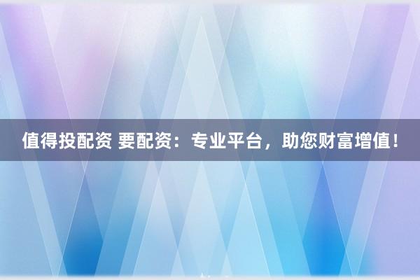 值得投配资 要配资：专业平台，助您财富增值！