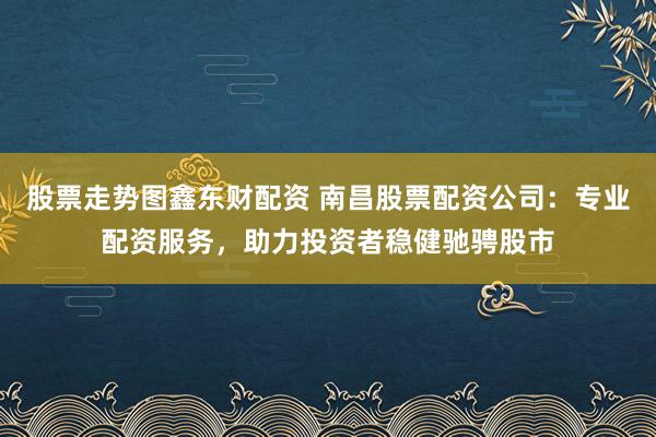 股票走势图鑫东财配资 南昌股票配资公司：专业配资服务，助力投资者稳健驰骋股市