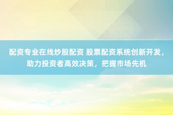 配资专业在线炒股配资 股票配资系统创新开发，助力投资者高效决策，把握市场先机