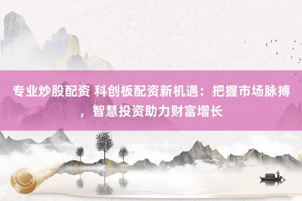 专业炒股配资 科创板配资新机遇：把握市场脉搏，智慧投资助力财富增长
