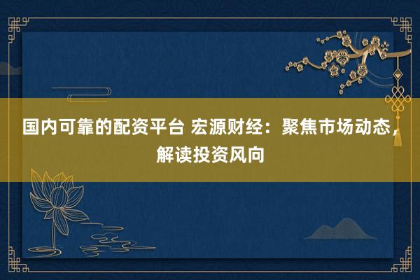 国内可靠的配资平台 宏源财经：聚焦市场动态，解读投资风向
