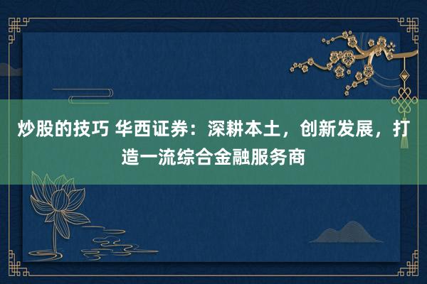 炒股的技巧 华西证券：深耕本土，创新发展，打造一流综合金融服务商
