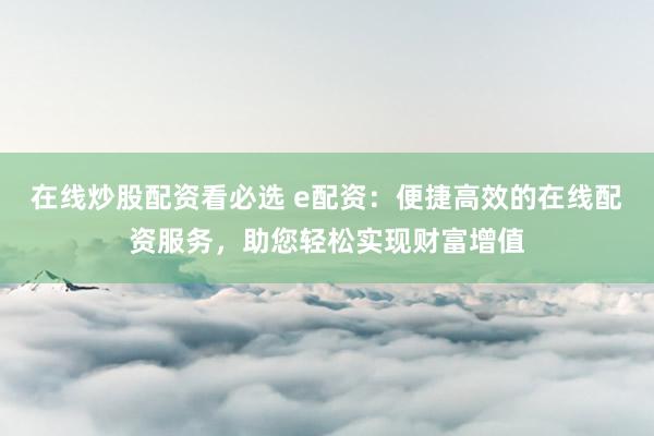 在线炒股配资看必选 e配资：便捷高效的在线配资服务，助您轻松实现财富增值