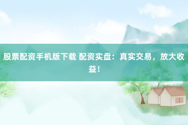 股票配资手机版下载 配资实盘：真实交易，放大收益！