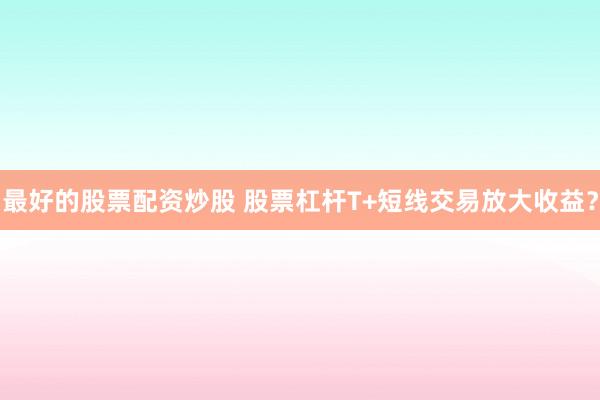 最好的股票配资炒股 股票杠杆T+短线交易放大收益?