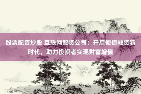 股票配资炒股 互联网配资公司:开启便捷融资新时代,助力投资者实现财富增值
