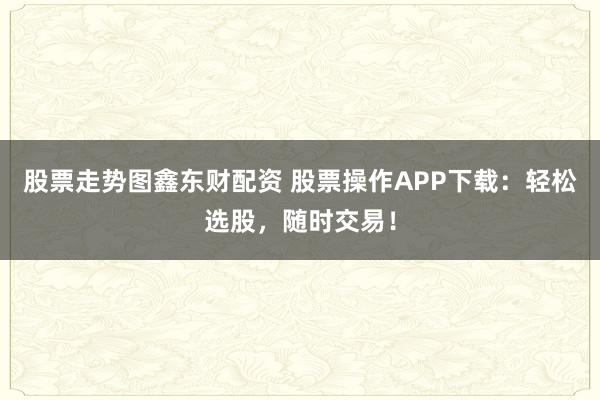 股票走势图鑫东财配资 股票操作APP下载:轻松选股,随时交易!