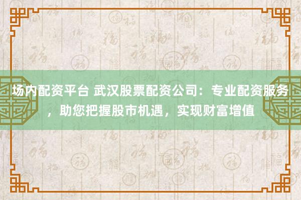场内配资平台 武汉股票配资公司:专业配资服务,助您把握股市机遇,实现财富增值