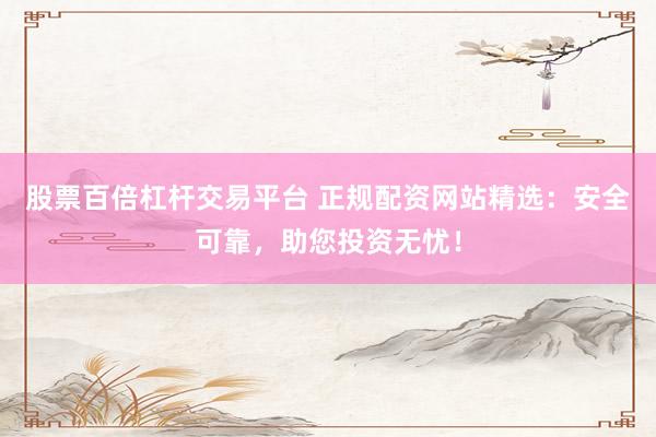 股票百倍杠杆交易平台 正规配资网站精选：安全可靠，助您投资无忧！
