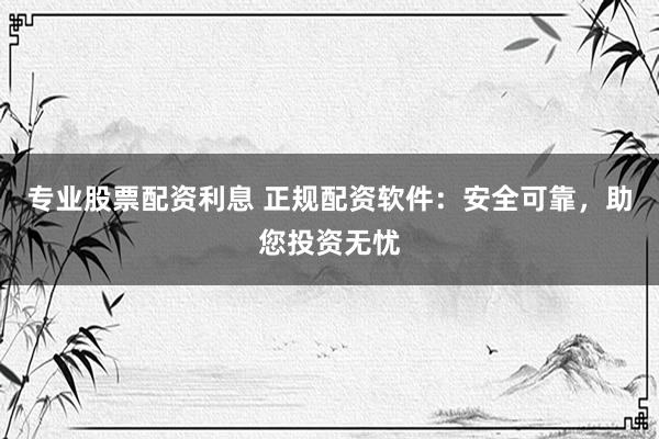 专业股票配资利息 正规配资软件:安全可靠,助您投资无忧