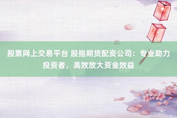 股票网上交易平台 股指期货配资公司:专业助力投资者,高效放大资金效益