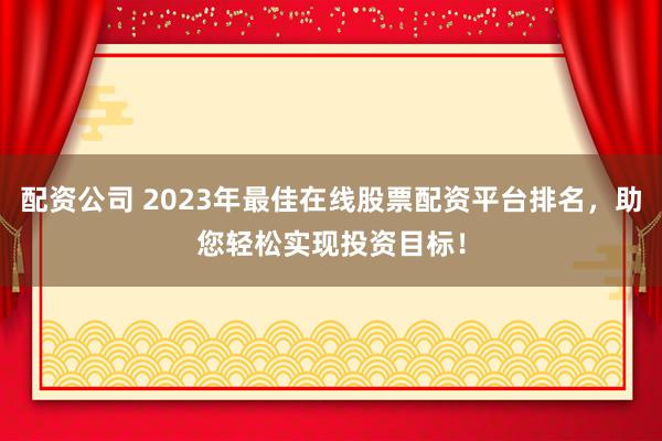 配资公司 2023年最佳在线股票配资平台排名,助您轻松实现投资目标!