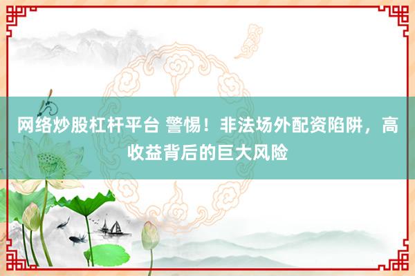 网络炒股杠杆平台 警惕!非法场外配资陷阱,高收益背后的巨大风险