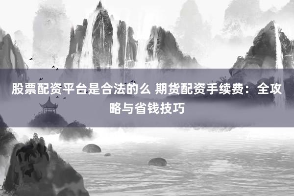 股票配资平台是合法的么 期货配资手续费：全攻略与省钱技巧