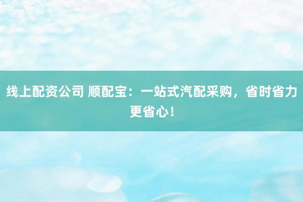 线上配资公司 顺配宝：一站式汽配采购，省时省力更省心！