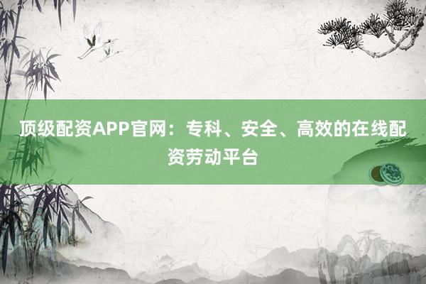 顶级配资APP官网：专科、安全、高效的在线配资劳动平台