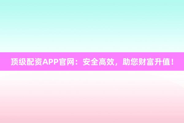 顶级配资APP官网：安全高效，助您财富升值！