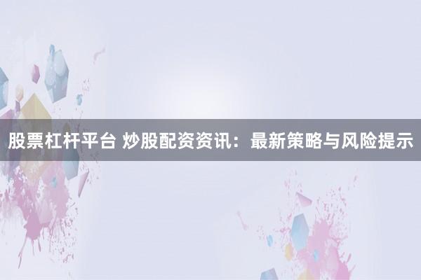 股票杠杆平台 炒股配资资讯：最新策略与风险提示