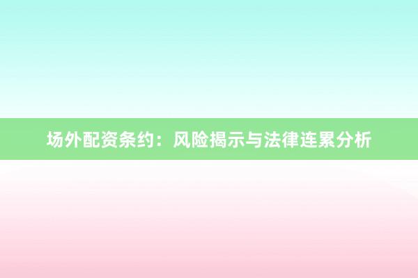场外配资条约：风险揭示与法律连累分析