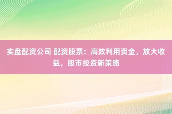 实盘配资公司 配资股票:高效利用资金,放大收益,股市投资新策略