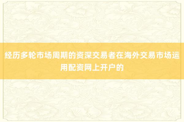 经历多轮市场周期的资深交易者在海外交易市场运用配资网上开户的