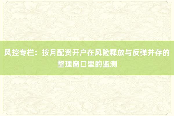 风控专栏:按月配资开户在风险释放与反弹并存的整理窗口里的监测