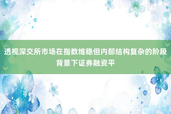 透视深交所市场在指数维稳但内部结构复杂的阶段背景下证券融资平