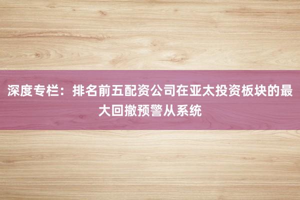 深度专栏：排名前五配资公司在亚太投资板块的最大回撤预警从系统