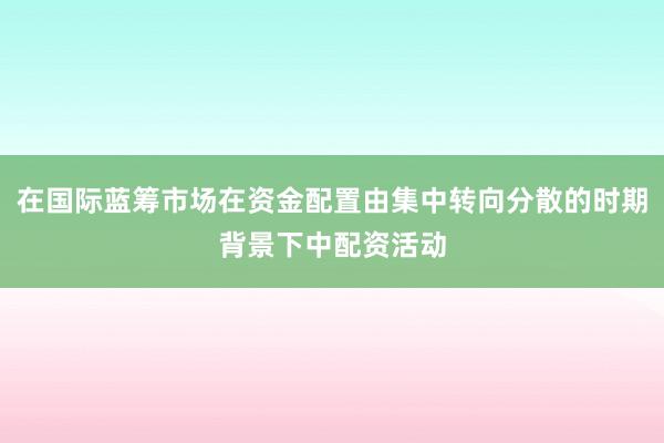 在国际蓝筹市场在资金配置由集中转向分散的时期背景下中配资活动