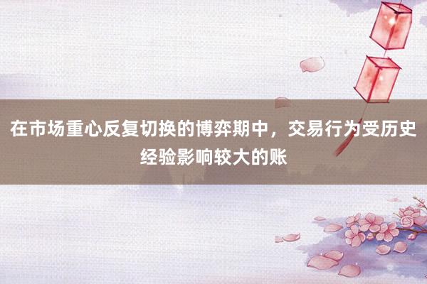 在市场重心反复切换的博弈期中，交易行为受历史经验影响较大的账