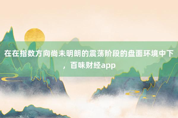 在在指数方向尚未明朗的震荡阶段的盘面环境中下，百味财经app